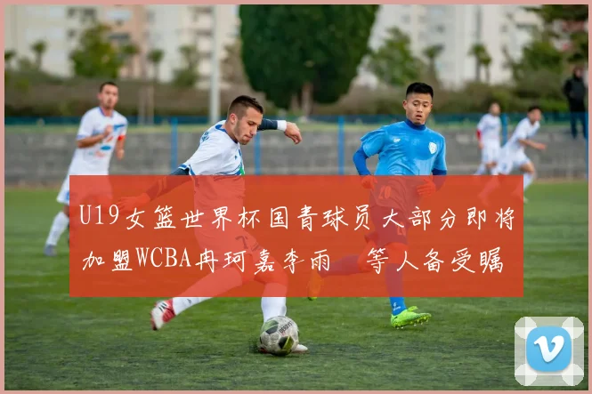 U19女篮世界杯国青球员大部分即将加盟WCBA冉珂嘉李雨汧等人备受瞩目