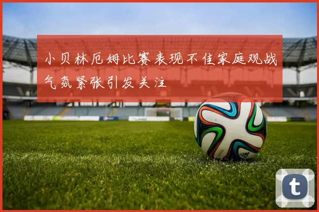 小贝林厄姆比赛表现不佳家庭观战气氛紧张引发关注
