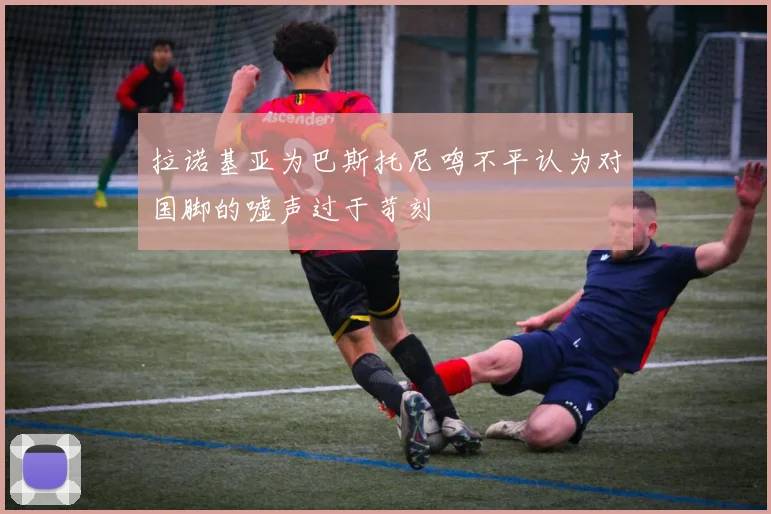 拉诺基亚为巴斯托尼鸣不平认为对国脚的嘘声过于苛刻
