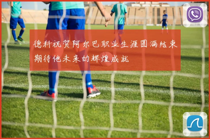 德科祝贺阿尔巴职业生涯圆满结束期待他未来的辉煌成就