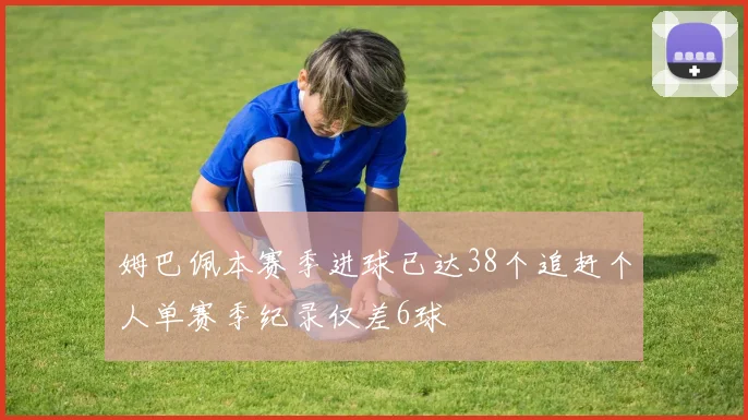 姆巴佩本赛季进球已达38个追赶个人单赛季纪录仅差6球