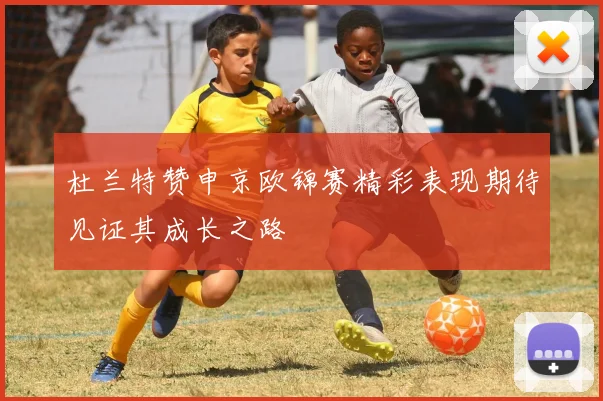 杜兰特赞申京欧锦赛精彩表现期待见证其成长之路