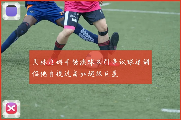贝林厄姆半场换球衣引争议球迷调侃他自视过高如超级巨星