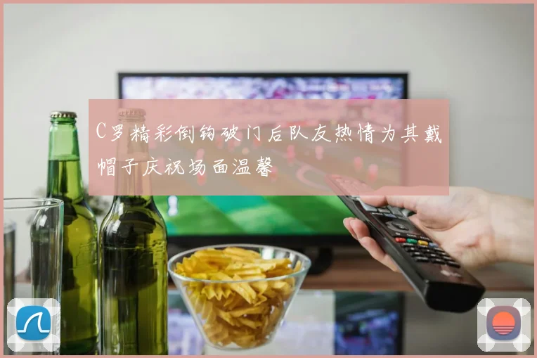 C罗精彩倒钩破门后队友热情为其戴帽子庆祝场面温馨