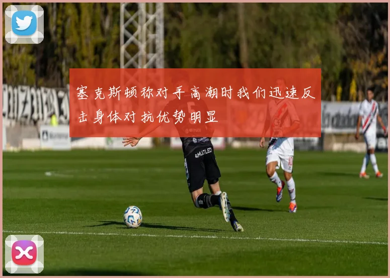 塞克斯顿称对手高潮时我们迅速反击身体对抗优势明显