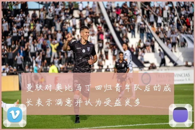 曼联对奥比马丁回归青年队后的成长表示满意并认为受益良多