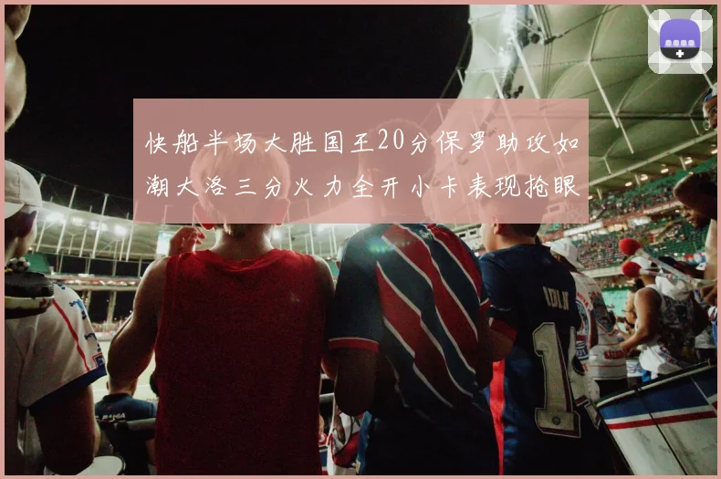 快船半场大胜国王20分保罗助攻如潮大洛三分火力全开小卡表现抢眼