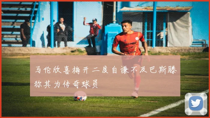 马伦欣喜梅开二度自谦不及巴斯滕称其为传奇球员