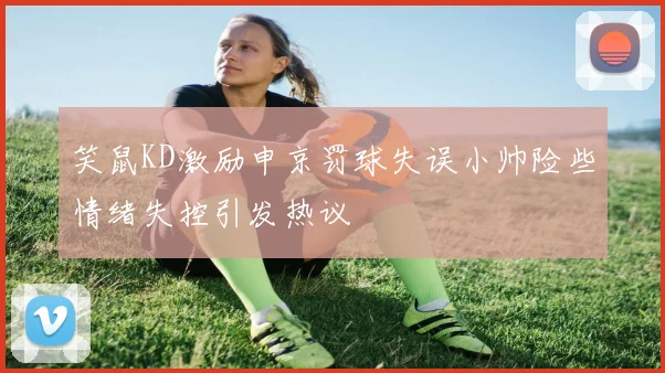 笑鼠KD激励申京罚球失误小帅险些情绪失控引发热议