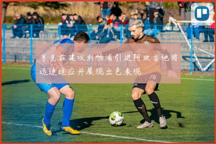 亨克兹建议利物浦引进阿坎吉他将迅速适应并展现出色表现