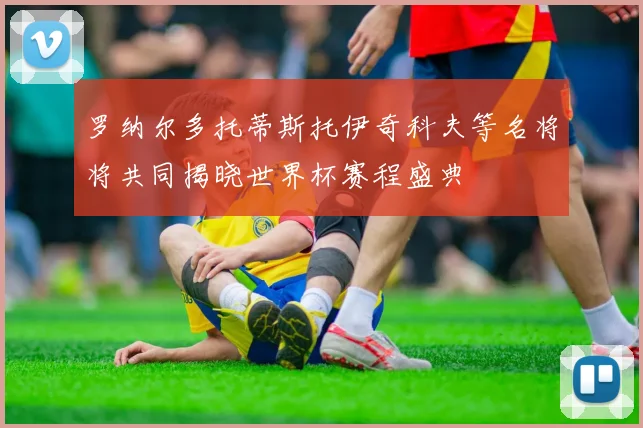 罗纳尔多托蒂斯托伊奇科夫等名将将共同揭晓世界杯赛程盛典