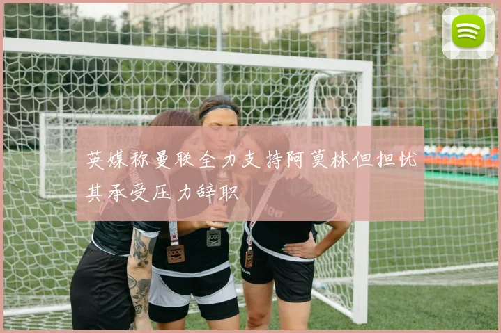 英媒称曼联全力支持阿莫林但担忧其承受压力辞职