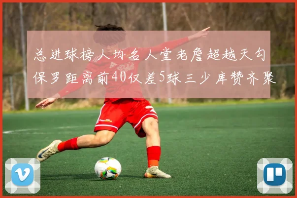 总进球榜人均名人堂老詹超越天勾保罗距离前40仅差5球三少库赞齐聚榜单