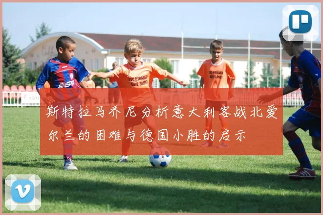 斯特拉马乔尼分析意大利客战北爱尔兰的困难与德国小胜的启示