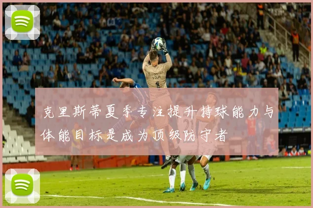 克里斯蒂夏季专注提升持球能力与体能目标是成为顶级防守者