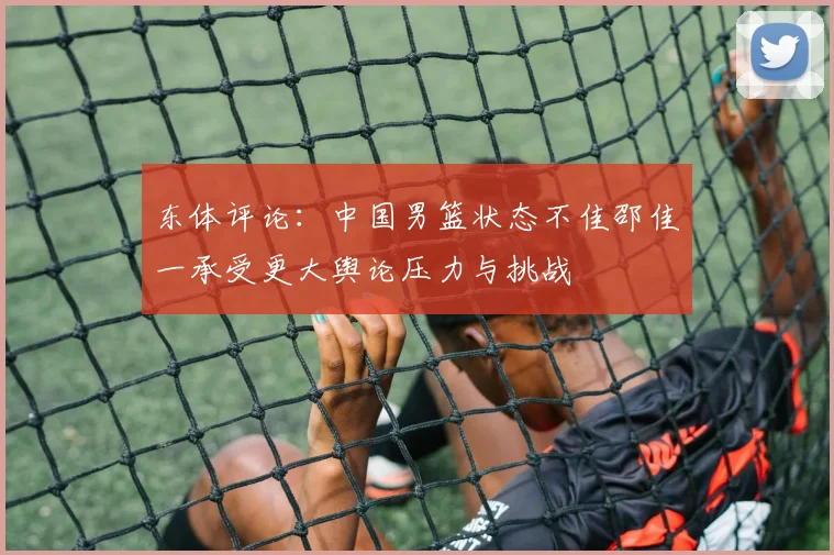 东体评论：中国男篮状态不佳邵佳一承受更大舆论压力与挑战