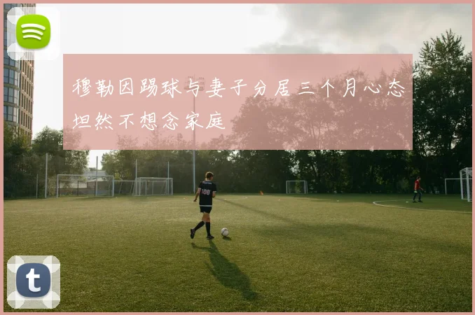 穆勒因踢球与妻子分居三个月心态坦然不想念家庭