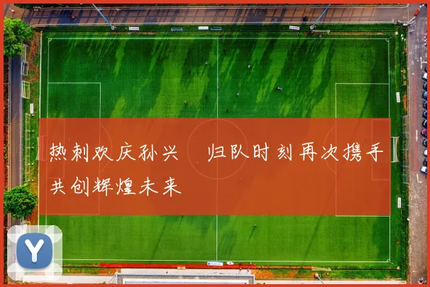 热刺欢庆孙兴慜归队时刻再次携手共创辉煌未来